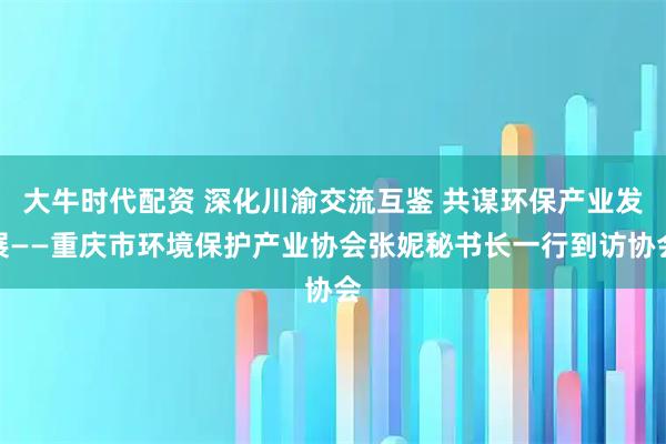 大牛时代配资 深化川渝交流互鉴 共谋环保产业发展——重庆市环境保护产业协会张妮秘书长一行到访协会
