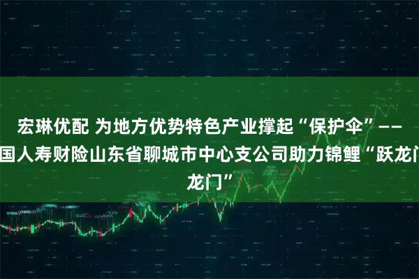宏琳优配 为地方优势特色产业撑起“保护伞”——中国人寿财险山东省聊城市中心支公司助力锦鲤“跃龙门”