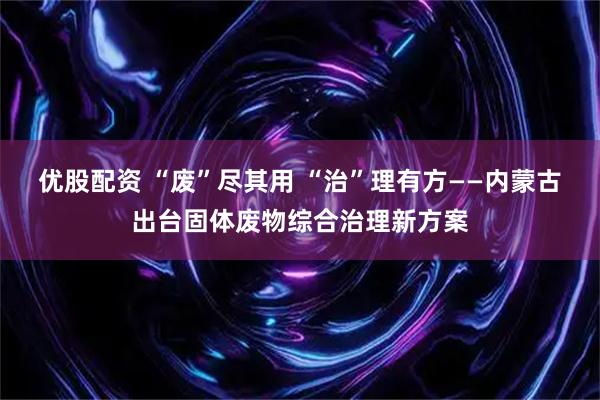优股配资 “废”尽其用 “治”理有方——内蒙古出台固体废物综合治理新方案