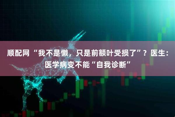 顺配网 “我不是懒，只是前额叶受损了”？医生：医学病变不能“自我诊断”