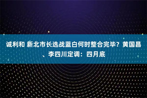 诚利和 新北市长选战蓝白何时整合完毕？黄国昌、李四川定调：四月底